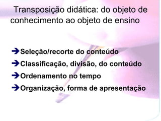 Transposição didática: do objeto de conhecimento ao objeto de ensino   Seleção/recorte do conteúdo  Classificação, divisão, do conteúdo Ordenamento no tempo  Organização, forma de apresentação  