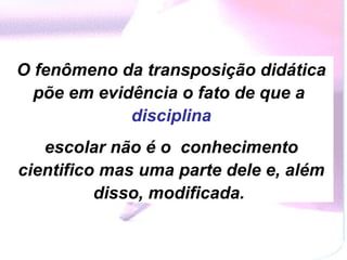 O fenômeno da transposição didática põe em evidência o fato de que a  disciplina escolar não é o  conhecimento cientifico mas uma parte dele e, além disso, modificada.  