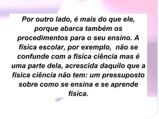 Por outro lado, é mais do que ele, porque abarca também os procedimentos para o seu ensino. A física escolar, por exemplo,  não se confunde com a física ciência mas é uma parte dela, acrescida daquilo que a física ciência não tem: um pressuposto sobre como se ensina e se aprende física. 