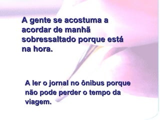 A gente se acostuma a acordar de manhã sobressaltado porque está na hora. A ler o jornal no ônibus porque não pode perder o tempo da viagem. 