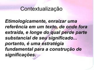 Contextualização   Etimologicamente, enraizar uma referência em um texto, de onde fora extraída, e longe do qual perde parte substancial de seu significado... portanto, é uma estratégia fundamental para a construção de significações .   