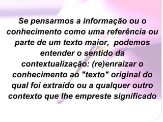 Se pensarmos a informação ou o conhecimento como uma referência ou parte de um texto maior,  podemos entender o sentido da contextualização: (re)enraizar o conhecimento ao "texto" original do qual foi extraído ou a qualquer outro contexto que lhe empreste significado 