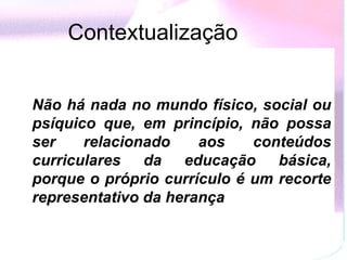 Contextualização   Não há nada no mundo físico, social ou psíquico que, em princípio, não possa ser relacionado aos conteúdos curriculares da educação básica, porque o próprio currículo é um recorte representativo da herança 