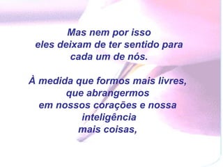 Mas nem por isso eles deixam de ter sentido para cada um de nós.  À medida que formos mais livres,  que abrangermos  em nossos corações e nossa  inteligência mais coisas,  