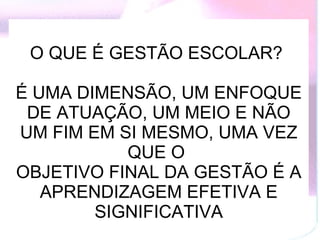 O QUE É GESTÃO ESCOLAR?  É UMA DIMENSÃO, UM ENFOQUE DE ATUAÇÃO, UM MEIO E NÃO UM FIM EM SI MESMO, UMA VEZ QUE O  OBJETIVO FINAL DA GESTÃO É A APRENDIZAGEM EFETIVA E SIGNIFICATIVA 