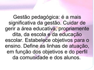 Gestão pedagógica: é a mais significativa da gestão. Cuidar de gerir a área educativa, propriamente dita, da escola e da educação escolar. Estabelece objetivos para o ensino. Define as linhas de atuação, em função dos objetivos e do perfil da comunidade e dos alunos.   