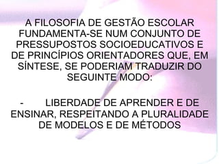 A FILOSOFIA DE GESTÃO ESCOLAR FUNDAMENTA-SE NUM CONJUNTO DE PRESSUPOSTOS SOCIOEDUCATIVOS E DE PRINCÍPIOS ORIENTADORES QUE, EM SÍNTESE, SE PODERIAM TRADUZIR DO SEGUINTE MODO: -           LIBERDADE DE APRENDER E DE ENSINAR, RESPEITANDO A PLURALIDADE DE MODELOS E DE MÉTODOS 