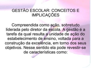 GESTÃO ESCOLAR: CONCEITOS E IMPLICAÇÕES   Compreendida como ação, sobretudo liderada pelo diretor da escola. A gestão é a tarefa da qual resulta a unidade de ação do estabelecimento de ensino, voltada para a construção da excelência, em torno dos seus objetivos. Nesse sentido ela pode revestir-se de características como: 