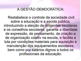 A GESTÃO DEMOCRÁTICA:    Restabelece o controle da sociedade civil sobre a educação e a escola pública, introduzindo a eleição de dirigentes escolares e os conselhos escolares, garante a liberdade de expressão, de pensamento, de criação e de organização coletiv na escola, e facilita a luta por condições materiais para aquisição e manutenção dos equipamentos escolares, bem como por salários dignos a todos os profissionais da educação. 