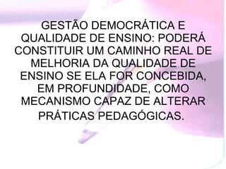 GESTÃO DEMOCRÁTICA E QUALIDADE DE ENSINO: PODERÁ CONSTITUIR UM CAMINHO REAL DE MELHORIA DA QUALIDADE DE ENSINO SE ELA FOR CONCEBIDA, EM PROFUNDIDADE, COMO MECANISMO CAPAZ DE ALTERAR PRÁTICAS PEDAGÓGICAS.   