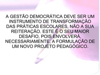 A GESTÃO DEMOCRÁTICA DEVE SER UM INSTRUMENTO DE TRANSFORMAÇÃO DAS PRÁTICAS ESCOLARES, NÃO A SUA REITERAÇÃO. ESTE É O SEU MAIOR DESAFIO, POIS ENVOLVERÁ, NECESSARIAMENTE, A FORMULAÇÃO DE UM NOVO PROJETO PEDAGÓGICO. 