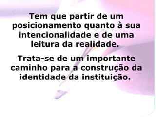 Tem que partir de um posicionamento quanto à sua intencionalidade e de uma leitura da realidade.  Trata-se de um importante caminho para a construção da identidade da instituição.  
