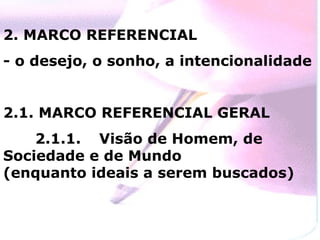 2. MARCO REFERENCIAL - o desejo, o sonho, a intencionalidade 2.1. MARCO REFERENCIAL GERAL 2.1.1.  Visão de Homem, de Sociedade e de Mundo  (enquanto ideais a serem buscados) 