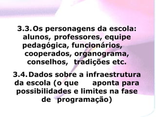 3.3. Os personagens da escola: alunos,  professores, equipe pedagógica, funcionários,  cooperados, organograma, conselhos,  tradições etc. 3.4. Dados sobre a infraestrutura da escola (o que  aponta para possibilidades e limites na fase de  programação) 