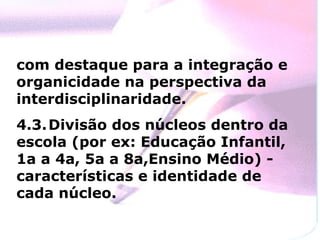 com destaque para a integração e organicidade na perspectiva da interdisciplinaridade. 4.3. Divisão dos núcleos dentro da escola (por ex: Educação Infantil, 1a a 4a, 5a a 8a,Ensino Médio) - características e identidade de cada núcleo. 