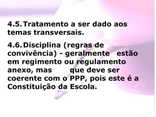 4.5. Tratamento a ser dado aos temas transversais. 4.6. Disciplina (regras de convivência) - geralmente  estão em regimento ou regulamento anexo, mas  que deve ser coerente com o PPP, pois este é a Constituição da Escola. 