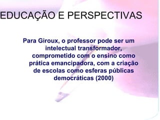 Para Giroux, o professor pode ser um intelectual transformador, comprometido com o ensino como prática emancipadora, com a criação de escolas como esferas públicas democráticas (2000) EDUCAÇÃO E PERSPECTIVAS  