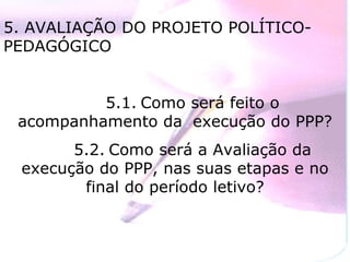 5. AVALIAÇÃO DO PROJETO POLÍTICO-PEDAGÓGICO 5.1. Como será feito o acompanhamento da  execução do PPP? 5.2. Como será a Avaliação da execução do PPP, nas suas etapas e no final do período letivo? 
