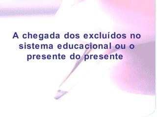 A chegada dos excluídos no sistema educacional ou o presente do presente  