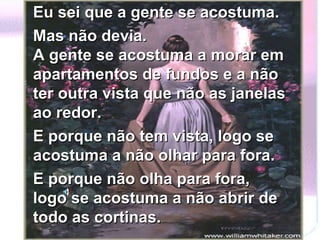 Eu sei que a gente se acostuma.  Mas não devia. A gente se acostuma a morar em apartamentos de fundos e a não ter outra vista que não as janelas ao redor.  E porque não tem vista, logo se acostuma a não olhar para fora.  E porque não olha para fora, logo se acostuma a não abrir de todo as cortinas. 