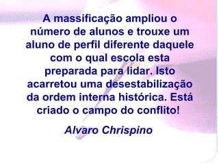A massificação ampliou o número de alunos e trouxe um aluno de perfil diferente daquele com o qual escola esta preparada para lidar. Isto acarretou uma desestabilização da ordem interna histórica. Está criado o campo do conflito!   Alvaro Chrispino   