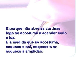 E porque não abre as cortinas logo se acostuma a acender cedo a luz. E a medida que se acostuma, esquece o sol, esquece o ar, esquece a amplidão. 