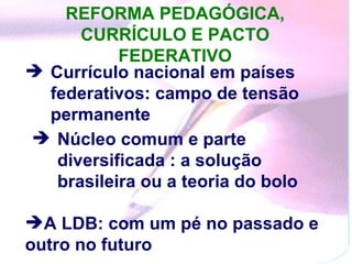 REFORMA PEDAGÓGICA, CURRÍCULO E PACTO FEDERATIVO Currículo nacional em países federativos: campo de tensão permanente  Núcleo comum e parte diversificada : a solução brasileira ou a teoria do bolo  A LDB: com um pé no passado e outro no futuro  