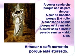 A comer sanduiche porque não dá para almoçar.  A sair do trabalho porque já é noite.  A cochilar no ônibus porque está cansado.  A deitar cedo e dormir pesado sem ter vivido o dia. A tomar o café correndo porque está atrasado . 