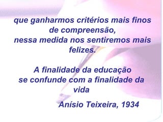 que ganharmos critérios mais finos de compreensão,  nessa medida nos sentiremos mais felizes.  A finalidade da educação se confunde com a finalidade da  vida  Anísio Teixeira, 1934 