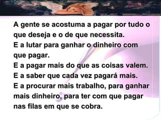 A gente se acostuma a pagar por tudo o que deseja e o de que necessita. E a lutar para ganhar o dinheiro com que pagar. E a pagar mais do que as coisas valem. E a saber que cada vez pagará mais. E a procurar mais trabalho, para ganhar mais dinheiro, para ter com que pagar nas filas em que se cobra. 
