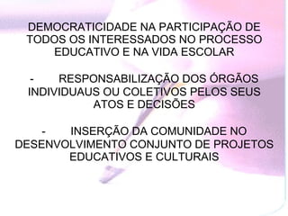 DEMOCRATICIDADE NA PARTICIPAÇÃO DE TODOS OS INTERESSADOS NO PROCESSO EDUCATIVO E NA VIDA ESCOLAR   -           RESPONSABILIZAÇÃO DOS ÓRGÃOS INDIVIDUAUS OU COLETIVOS PELOS SEUS ATOS E DECISÕES   -           INSERÇÃO DA COMUNIDADE NO DESENVOLVIMENTO CONJUNTO DE PROJETOS EDUCATIVOS E CULTURAIS 