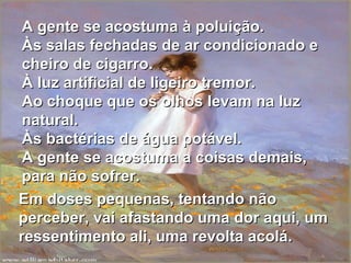 A gente se acostuma à poluição. Às salas fechadas de ar condicionado e cheiro de cigarro. À luz artificial de ligeiro tremor. Ao choque que os olhos levam na luz natural. Às bactérias de água potável. A gente se acostuma a coisas demais, para não sofrer. Em doses pequenas, tentando não perceber, vai afastando uma dor aqui, um ressentimento ali, uma revolta acolá. 