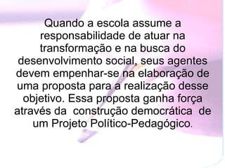 Quando a escola assume a responsabilidade de atuar na transformação e na busca do desenvolvimento social, seus agentes devem empenhar-se na elaboração de uma proposta para a realização desse objetivo. Essa proposta ganha força através da  construção democrática  de um Projeto Político-Pedagógico . 