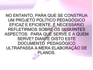 NO ENTANTO, PARA QUE SE CONSTRUA UM PROJETO POLÍTICO PEDAGÓGICO EFICAZ E EFICIENTE, É NECESSÁRIO REFLETIRMOS SOBRE OS SEGUINTES ASPECTOS:  PARA QUE SERVE E A QUEM SERVE? DIANTE DISTO ESTE DOCUMENTO  PEDAGÓGICO ULTRAPASSA A MERA ELABORAÇÃO DE PLANOS. 