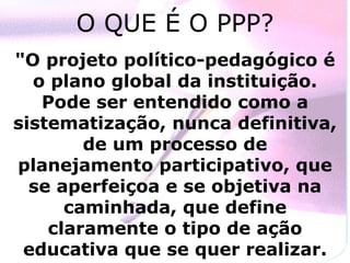 O QUE É O PPP? "O projeto político-pedagógico é o plano global da instituição. Pode ser entendido como a sistematização, nunca definitiva, de um processo de planejamento participativo, que se aperfeiçoa e se objetiva na caminhada, que define claramente o tipo de ação educativa que se quer realizar. 