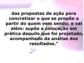 das propostas de ação para concretizar o que se propõe a partir do quem vem sendo; e vai além: supõe a colocação em prática daquilo que foi projetado, acompanhado da análise dos resultados." 