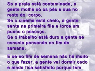 Se a praia está contaminada, a gente molha só os pés e sua no resto do  corpo. Se o cinema está cheio, a gente senta na primeira fila e torce um pouco o pescoço. Se o trabalho está duro a gente se consola pensando no fim de semana.  E se no fim de semana não há muito o que fazer, a gente vai dormir cedo e ainda fica satisfeito porque tem sempre sono atrasado. 