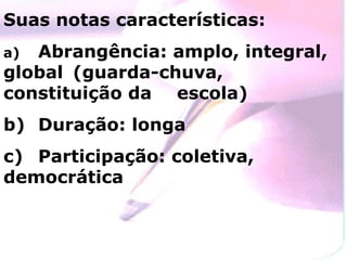 Suas notas características: a)  Abrangência: amplo, integral, global  (guarda-chuva, constituição da  escola) b)  Duração: longa c)  Participação: coletiva, democrática 