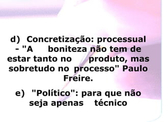 d)  Concretização: processual - "A  boniteza não tem de estar tanto no  produto, mas sobretudo no  processo" Paulo Freire. e)  "Político": para que não seja apenas  técnico 