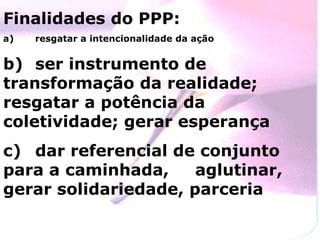 Finalidades do PPP: a)  resgatar a intencionalidade da ação b)  ser instrumento de transformação da realidade;  resgatar a potência da coletividade; gerar esperança c)  dar referencial de conjunto para a caminhada,  aglutinar, gerar solidariedade, parceria 