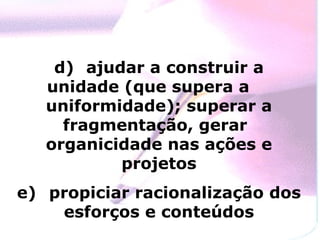 d)  ajudar a construir a unidade (que supera a  uniformidade); superar a fragmentação, gerar  organicidade nas ações e projetos e)  propiciar racionalização dos esforços e conteúdos 