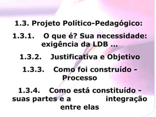 1.3. Projeto Político-Pedagógico:  1.3.1. O que é? Sua necessidade: exigência da LDB ... 1.3.2.  Justificativa e Objetivo 1.3.3.  Como foi construído - Processo 1.3.4.  Como está constituído - suas partes e a  integração entre elas 