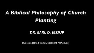 A Biblical Philosophy of Church
            Planting

            DR. EARL D. JESSUP

      (Notes adapted from Dr. Robert McKeever)
 