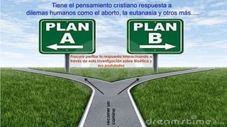 recorrerun
camino
Tiene el pensamiento cristiano respuesta a
dilemas humanos como el aborto, la eutanasia y otros más….
Procura perfilar tu respuesta interactuando a
través de esta investigación sobre Bioética y
sus postulados
 