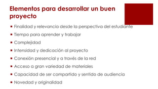 Elementos para desarrollar un buen
proyecto
 Finalidad y relevancia desde la perspectiva del estudiante
 Tiempo para aprender y trabajar
 Complejidad
 Intensidad y dedicación al proyecto
 Conexión presencial y a través de la red
 Acceso a gran variedad de materiales
 Capacidad de ser compartido y sentido de audiencia
 Novedad y originalidad
 