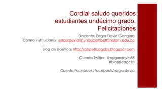 Cordial saludo queridos
estudiantes undécimo grado.
Felicitaciones
Docente: Edgar Devia Gongora
Correo institucional: edgardevia@fundacionbethshalom.edu.co
Blog de Bioética: http://abpeticagcbs.blogspot.com
Cuenta Twitter: @edgardevia55
#bioeticagcbs
Cuenta Facebook: Facebook/edgardevia
 