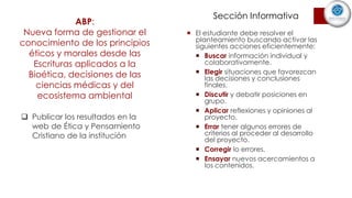 ABP:
Nueva forma de gestionar el
conocimiento de los principios
éticos y morales desde las
Escrituras aplicados a la
Bioética, decisiones de las
ciencias médicas y del
ecosistema ambiental
 El estudiante debe resolver el
planteamiento buscando activar las
siguientes acciones eficientemente:
 Buscar información individual y
colaborativamente.
 Elegir situaciones que favorezcan
las decisiones y conclusiones
finales.
 Discutir y debatir posiciones en
grupo.
 Aplicar reflexiones y opiniones al
proyecto.
 Errar tener algunos errores de
criterios al proceder al desarrollo
del proyecto.
 Corregir lo errores.
 Ensayar nuevos acercamientos a
los contenidos.
 Publicar los resultados en la
web de Ética y Pensamiento
Cristiano de la institución
Sección Informativa
 