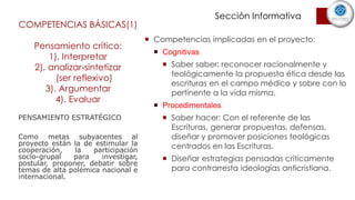 COMPETENCIAS BÁSICAS(1)
Pensamiento crítico:
1). Interpretar
2). analizar-sintetizar
(ser reflexivo)
3). Argumentar
4). Evaluar
 Competencias implicadas en el proyecto:
 Cognitivas
 Saber saber: reconocer racionalmente y
teológicamente la propuesta ética desde las
escrituras en el campo médico y sobre con lo
pertinente a la vida misma.
 Procedimentales
 Saber hacer: Con el referente de las
Escrituras, generar propuestas, defensas,
diseñar y promover posiciones teológicas
centrados en las Escrituras.
 Diseñar estrategias pensadas críticamente
para contrarresta ideologías anticristiana.
PENSAMIENTO ESTRATÉGICO
Como metas subyacentes al
proyecto están la de estimular la
cooperación, la participación
socio-grupal para investigar,
postular, proponer, debatir sobre
temas de alta polémica nacional e
internacional.
Sección Informativa
 