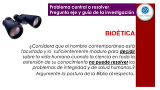 BIOÉTICA
¿Considera que el hombre contemporáneo está
facultado y lo suficientemente maduro para decidir
sobre la vida humana cuando la ciencia en toda la
extensión de su conocimiento no puede resolver los
problemas de integridad y de salud humanos.?
Argumente la postura de la Biblia al respecto.
Problema central a resolver
Pregunta eje y guía de la investigación
 
