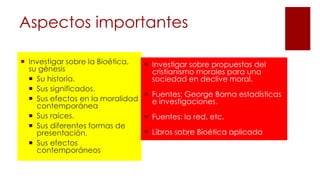 Aspectos importantes
 Investigar sobre la Bioética,
su génesis
 Su historia.
 Sus significados.
 Sus efectos en la moralidad
contemporánea
 Sus raíces.
 Sus diferentes formas de
presentación.
 Sus efectos
contemporáneos
 Investigar sobre propuestas del
cristianismo morales para una
sociedad en declive moral.
 Fuentes: George Barna estadísticas
e investigaciones.
 Fuentes: la red, etc.
 Libros sobre Bioética aplicada
 